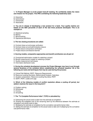 1. "A Project Manager is at the project kick-off meeting. He confidently states the vision
and mission for the project. This PM is exhibiting the following leadership style:
A. Hierarchal
B. Authoritarian
C. Charismatic
D. Associative
2. You are in charge of developing a new product for a bank. Your quality metrics are
based on the 80th percentile of each of the last three products developed. This is an
example of:
A. Statistical sampling
B. Metrics
C. Benchmarking
D. Operational definitions
3. The two closing procedures are called:
A. Contract close out and scope verification
B. Contract close out and administrative closure
C. Project closure and product verification
D. Project closure and lessons learned
4. Scoring models, comparative approaches and benefit contribution are all part of:
A. Constrained optimization models for selecting a project
B. Benefit measurement models for selecting a project
C. Quality measurement techniques
D. Information distribution tools
5. During the schedule development process the Project Manager may have to go through
several iterations of the schedule before establishing the schedule baseline. All of the
following are tools and techniques that may be used during this process:
A. Critical Path Method, GERT, Resource Requirements
B. Resource Leveling Heuristics, Mathematical Analysis, Calendars
C. Duration compression, Resource Leveling Heuristics, PERT
D. GERT, PERT, Leads and Lags
6. Which of the following models of conflict resolution allows a cooling off period, but
seldom resolves the issue in the long term?
A. Problem solving
B. Withdrawal
C. Forcing
D. Smoothing
7. The "To Complete Performance Index" (TCPI) is calculated by:
A. Subtracting the actual costs to date from the estimate at completion
B. Dividing the budgeted cost of the remaining work by the difference between the estimate at
completion and actual costs to date
C. Multiplying the estimate at completion by the cumulative cost performance index
D. Adding the estimate at completion to the actual costs to date and multiplying by the cumulative
cost performance index
 