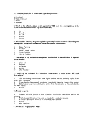 8. A complex project will fit best in what type of organization?
A. Functional
B. Cross-functional
C. Matrix
D. Balanced
9. Which of the following could be an appropriate WBS code for a work package at the
fourth level in a WBS where the top level code is 1.0?
A. 1.4
B. 1.1.1.1
C. 1.2.3.4
D. a and c
E. b and c
10. Which of the following Project Scope Management processes involves subdividing the
major project deliverables into smaller, more manageable components?
A. Scope Planning
B. Initiation
C. Scope Change Control
D. Scope Definition
E. none of the above
11. The review of key deliverables and project performance at the conclusion of a project
phase is called:
A. phase exit
B. kill point
C. stage gate
D. a and c
E. all of the above
12. Which of the following is a common characteristic of most project life cycle
descriptions?
A. Cost and staffing are low at the start, higher towards the end, and drop rapidly as the
project nears completion.
B. The probability of successfully completing the project is highest at the start of the project.
C. Stakeholders have the most influence on the final characteristics of the product at the
end of the project.
D. a and b
13. Project scope is:
A. The work that must be done in order to deliver a product with the specified features and
functions.
B. The features and functions that are to be included in a product or service.
C. A narrative description of work to be performed under contract.
D. a and b
E. all of the above
14. What is the purpose of the WBS?
 