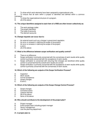 A. To show which work elements have been assigned to organizational units.
B. To ensure that all work within a project is identified and defined within a common
framework.
C. To show the organizational structure of a program.
D. all of the above
15. The unique identifiers assigned to each item of a WBS are often known collectively as:
A. The work package codes
B. The project identifiers
C. The code of accounts
D. The element accounts
16. Change requests can occur due to:
A. An external event such as a change in government regulation.
B. An error or omission in defining the scope of the product.
C. An error or omission in defining the scope of the project.
D. a and c
E. all of the above
17. What is the difference between scope verification and quality control?
A. There is no difference.
B. Scope verification is primarily concerned with the correctness of work results while quality
control is primarily concerned with the acceptance of work results.
C. Scope verification is concerned with ensuring that changes are beneficial while quality
control is concerned that the overall work results are correct.
D. Scope verification is primarily concerned with the acceptance of work results while quality
control is primarily concerned with the correctness of work results.
18. Which of the following are outputs of the Scope Verification Process?
A. Inspection
B. Work results
C. Formal acceptance
D. Scope changes
E. B and C
19. Which of the following are outputs of the Scope Change Control Process?
A. Scope changes
B. Corrective action
C. Lessons learned
D. All of the above
E. None of the above
20. Who should contribute to the development of the project plan?
A. Project manager
B. Entire project team including project manager
C. Senior management
D. Just the planning department
21. A project plan is:
 