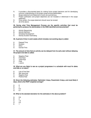 A. It provides a documented basis for making future project decisions and for developing
common understanding of the project scope among stakeholders.
B. Scope statement and Statement of work are synonymous.
C. Project justification and project objectives are not included or referenced in the scope
statement.
D. Once written, the scope statement should never be revised.
E. all of the above.
29. During what Time Management Process are the specific activities that must be
performed to produce the deliverables in the WBS identified and documented?
A. Activity Sequencing
B. Activity Definition
C. Schedule Development
D. Activity Duration Estimating
30. A period of time in work weeks which includes non-working days is called:
A. Elapsed Time
B. Duration
C. Effort
D. Earned Time
31. The amount of time that an activity can be delayed from its early start without delaying
the project end date is called:
A. Negative Float
B. Free Float
C. Total Float
D. Float
E. c and d
32. What are you likely to see as a project progresses in a schedule with must fix dates
and little or no slack?
A. Lots of free float
B. Idle resources
C. Negative float
D. Positive float
33. Given the following estimates: Optimistic 3 days, Pessimistic 9 days, and most likely 6
days, what is the PERT weighted average?
A. 6
B. 4
C. 6.3
D. 6.1
34. What is the standard deviation for the estimates in the above problem?
A. 0.6
B. 2
C. 1.5
D. 0.5
E. 1
 