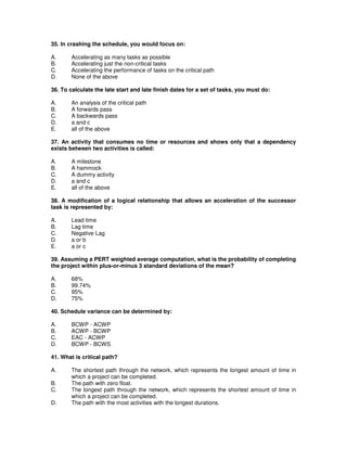 35. In crashing the schedule, you would focus on:
A. Accelerating as many tasks as possible
B. Accelerating just the non-critical tasks
C. Accelerating the performance of tasks on the critical path
D. None of the above
36. To calculate the late start and late finish dates for a set of tasks, you must do:
A. An analysis of the critical path
B. A forwards pass
C. A backwards pass
D. a and c
E. all of the above
37. An activity that consumes no time or resources and shows only that a dependency
exists between two activities is called:
A. A milestone
B. A hammock
C. A dummy activity
D. a and c
E. all of the above
38. A modification of a logical relationship that allows an acceleration of the successor
task is represented by:
A. Lead time
B. Lag time
C. Negative Lag
D. a or b
E. a or c
39. Assuming a PERT weighted average computation, what is the probability of completing
the project within plus-or-minus 3 standard deviations of the mean?
A. 68%
B. 99.74%
C. 95%
D. 75%
40. Schedule variance can be determined by:
A. BCWP - ACWP
B. ACWP - BCWP
C. EAC - ACWP
D. BCWP - BCWS
41. What is critical path?
A. The shortest path through the network, which represents the longest amount of time in
which a project can be completed.
B. The path with zero float.
C. The longest path through the network, which represents the shortest amount of time in
which a project can be completed.
D. The path with the most activities with the longest durations.
 