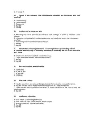 E. All except A.
49. Which of the following Cost Management processes are concerned with cost
baseline?
A. Cost estimating
B. Cost budgeting
C. Cost control
D. B and C
E. A and B
50. Cost control is concerned with:
A. Allocating the overall estimates to individual work packages in order to establish a cost
baseline.
B. Influencing the factors which create changes to the cost baseline to ensure that changes are
beneficial.
C. Determining that the cost baseline has changed.
D. B and C
E. A and B
51. Which of the following statements concerning bottom-up estimating is true?
A. The cost and accuracy of bottom-up estimating is driven by the size of the individual
work items.
B. Smaller work items increase both cost and accuracy.
C. Larger work items increase both cost and accuracy.
D. A and C
E. A and B
52. Percent complete is calculated by:
A. ACWP/BAC
B. BCWP-ACWP
C. BCWP/BAC
D. EAC/BAC
53. Life cycle costing:
A. Includes acquisition, operating, and disposal costs when evaluating various alternatives.
B. Includes only the cost of the development or acquisition of a product or service.
C. Does not take into consideration the effect of project decisions on the cost of using the
resulting product.
D. B and C
54. Analogous estimating:
A. Uses bottom-up estimating techniques.
B. Uses the actual costs from a previous, similar project.
C. Is synonymous with top-down estimating.
D. A and B
E. B and C
 