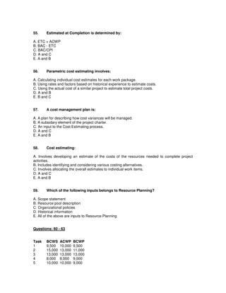 55. Estimated at Completion is determined by:
A. ETC + ACWP
B. BAC - ETC
C. BAC/CPI
D. A and C
E. A and B
56. Parametric cost estimating involves:
A. Calculating individual cost estimates for each work package.
B. Using rates and factors based on historical experience to estimate costs.
C. Using the actual cost of a similar project to estimate total project costs.
D. A and B
E. B and C
57. A cost management plan is:
A. A plan for describing how cost variances will be managed.
B. A subsidary element of the project charter.
C. An input to the Cost Estimating process.
D. A and C
E. A and B
58. Cost estimating:
A. Involves developing an estimate of the costs of the resources needed to complete project
activities.
B. Includes identifying and considering various costing alternatives.
C. Involves allocating the overall estimates to individual work items.
D. A and C
E. A and B
59. Which of the following inputs belongs to Resource Planning?
A. Scope statement
B. Resource pool description
C. Organizational policies
D. Historical information
E. All of the above are inputs to Resource Planning
Questions: 60 - 63
Task BCWS ACWP BCWP
1 9,500 10,000 9,500
2 15,000 13,000 11,000
3 13,000 13,000 13,000
4 8,000 8,000 9,000
5 10,000 10,000 9,000
 
