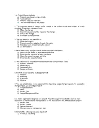 1. A Project Charter includes
A) Precedence diagramming methods
B) Task estimates
C) Detailed resource estimates
D) The business need for the project
2. The customer wants to make a major change in the project scope when project is mostly
complete. The project manager should.
E) Make the change
F) Inform the customer of the impact of the change
G) Refuse the change
H) Complain to management
3. The key reason to use a WBS is to
E) Organize the work
F) Prevent work from slipping through the cracks
G) Provide a basis for estimating the project
H) All of the above
4. What does having a project charter do for the project managers?
A) Describes the details of what needs to be done
B) Describes the names of all team members
C) Gives the project manager authority
D) Describes the project's history
5. The subdivision of project deliverables into smaller components is called
A) Concept definition
B) Flow charting
C) Scope definition
D) Scope verification
6. In which phase feasibility studies performed
A) Initiation
B) Planning
C) Executing
D) Closing
7. You are asked to take over a project with lot of pending scope change requests. To assess the
change impact, you should get hold of
A) Scope statement
B) WBS
C) Project Plan
D) Scope Management Plan
8. A matrix organization begins a new project. Project manager knows that the team is more
responsive to their functional managers than to PM. To overcome this, PM decides to prepare
A) Project plan
B) Project charter
C) Scope statement
D) Human resource management plan
9. Which of the following is a good objective?
A) Construct a building
 