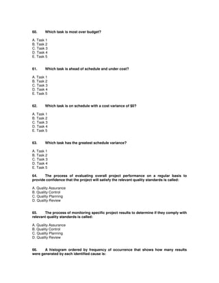 60. Which task is most over budget?
A. Task 1
B. Task 2
C. Task 3
D. Task 4
E. Task 5
61. Which task is ahead of schedule and under cost?
A. Task 1
B. Task 2
C. Task 3
D. Task 4
E. Task 5
62. Which task is on schedule with a cost variance of $0?
A. Task 1
B. Task 2
C. Task 3
D. Task 4
E. Task 5
63. Which task has the greatest schedule variance?
A. Task 1
B. Task 2
C. Task 3
D. Task 4
E. Task 5
64. The process of evaluating overall project performance on a regular basis to
provide confidence that the project will satisfy the relevant quality standards is called:
A. Quality Assurance
B. Quality Control
C. Quality Planning
D. Quality Review
65. The process of monitoring specific project results to determine if they comply with
relevant quality standards is called:
A. Quality Assurance
B. Quality Control
C. Quality Planning
D. Quality Review
66. A histogram ordered by frequency of occurrence that shows how many results
were generated by each identified cause is:
 