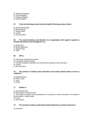 A. Statistical Histogram
B. Juran Histogram
C. Fishbone Diagram
D. Pareto Diagram
67. Tools and techniques used during the Quality Planning process include:
A. Benefit/cost analysis
B. Benchmarking
C. Quality audits
D. a and b
E. all of the above
68. The overall intentions and direction of an organization with regard to quality as
formally expressed by top management is a:
A. Quality Plan
B. Quality Statement
C. Quality Policy
D. TQM
69. CIP is:
A. Continuous improvement process
B. A sustained, gradual change
C. Includes constancy of purpose and commitment to quality as part of its focus
D. a and b
E. all of the above
70. The practice of ceasing mass inspections and ending awards based on price is
credited to:
A. Edward Deming
B. Philip Crosby
C. Juran
D. Pareto
71. Quality is:
A. Zero defects found
B. Conformance to requirements
C. The totality of features and characteristics of a product or service that bear on its ability to
satisfy stated or implied needs
D. b and c
E. all the above
72. The concept of making a giant leap forward followed by a period of maturity is:
A. Innovation
 
