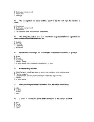 B. Continuous improvement
C. Just in time
D. Paradigm
73. The concept that it is easier and less costly to do the work right the first time is
called:
A. Zero defects
B. Continuous improvement
C. DTRTRTFT
D. The customer is the next person in the process
74. The ability of a product to be used for different purposes at different capacities and
under different conditions determines its:
A. Usability
B. Flexibility
C. Operability
D. Availability
75. Which of the following is not considered a cost of nonconformance to quality?
A. Scrap
B. Rework
C. Expediting
D. Process control
E. all of the above are considered nonconformance costs
76. Cost of quality includes:
A. Cost of all work to build a product or service that conforms to the requirements
B. Training programs
C. Cost of all work resulting from nonconformance to the requirements
D. a and b
E. all of the above
77. What percentage of sales is estimated to be the cost of non-quality?
A. 3-5%
B. 12-20%
C. 30-40%
D. 6-8%
78. A series of consecutive points on the same side of the average is called:
A. Run
B. Trend
C. Outliers
D. Cycle
 