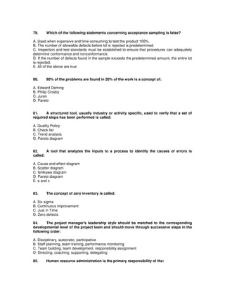 79. Which of the following statements concerning acceptance sampling is false?
A. Used when expensive and time-consuming to test the product 100%.
B. The number of allowable defects before lot is rejected is predetermined.
C. Inspection and test standards must be established to ensure that procedures can adequately
determine conformance and nonconformance.
D. If the number of defects found in the sample exceeds the predetermined amount, the entire lot
is rejected.
E. All of the above are true
80. 80% of the problems are found in 20% of the work is a concept of:
A. Edward Deming
B. Philip Crosby
C. Juran
D. Pareto
81. A structured tool, usually industry or activity specific, used to verify that a set of
required steps has been performed is called:
A. Quality Policy
B. Check list
C. Trend analysis
D. Pareto diagram
82. A tool that analyzes the inputs to a process to identify the causes of errors is
called:
A. Cause and effect diagram
B. Scatter diagram
C. Ishikawa diagram
D. Pareto diagram
E. a and c
83. The concept of zero inventory is called:
A. Six sigma
B. Continuous improvement
C. Just in Time
D. Zero defects
84. The project manager's leadership style should be matched to the corresponding
developmental level of the project team and should move through successive steps in the
following order:
A. Disciplinary, autocratic, participative
B. Staff planning, team training, performance monitoring
C. Team building, team development, responsibility assignment
D. Directing, coaching, supporting, delegating
85. Human resource administration is the primary responsibility of the:
 