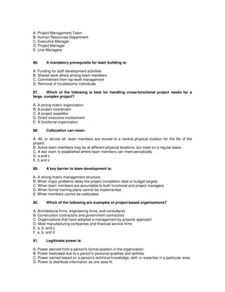 A. Project Management Team
B. Human Resources Department
C. Executive Manager
D. Project Manager
E. Line Managers
86. A mandatory prerequisite for team building is:
A. Funding for staff development activities
B. Shared work ethics among team members
C. Commitment from top level management
D. Removal of troublesome individuals
87. Which of the following is best for handling cross-functional project needs for a
large, complex project?
A. A strong matrix organization
B. A project coordinator
C. A project expeditor
D. Direct executive involvement
E. A functional organization
88. Collocation can mean:
A. All, or almost all, team members are moved to a central physical location for the life of the
project.
B. Active team members may be at different physical locations, but meet on a regular basis.
C. A war room is established where team members can meet periodically.
D. a and c
E. b and c
89. A key barrier to team development is:
A. A strong matrix management structure.
B. When major problems delay the project completion date or budget targets.
C. When team members are acountable to both functional and project managers.
D. When formal training plans cannot be implemented.
E. When members cannot be collocated.
90. Which of the following are examples of project-based organizations?
A. Architectural firms, engineering firms, and consultants
B. Construction contractors and government contractors
C. Organizations that have adopted a management by projects approach
D. Most manufacturing companies and financial service firms
E. a, b, and c
F. a, b, and d
91. Legitimate power is:
A. Power derived from a person's formal position in the organization.
B. Power bestowed due to a person's personal qualities and abilities.
C. Power earned based on a person's technical knowledge, skill, or expertise in a particular area.
D. Power to distribute information as one sees fit.
 