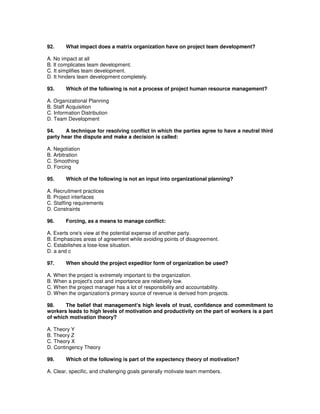 92. What impact does a matrix organization have on project team development?
A. No impact at all
B. It complicates team development.
C. It simplifies team development.
D. It hinders team development completely.
93. Which of the following is not a process of project human resource management?
A. Organizational Planning
B. Staff Acquisition
C. Information Distribution
D. Team Development
94. A technique for resolving conflict in which the parties agree to have a neutral third
party hear the dispute and make a decision is called:
A. Negotiation
B. Arbitration
C. Smoothing
D. Forcing
95. Which of the following is not an input into organizational planning?
A. Recruitment practices
B. Project interfaces
C. Staffing requirements
D. Constraints
96. Forcing, as a means to manage conflict:
A. Exerts one's view at the potential expense of another party.
B. Emphasizes areas of agreement while avoiding points of disagreement.
C. Estabilishes a lose-lose situation.
D. a and c
97. When should the project expeditor form of organization be used?
A. When the project is extremely important to the organization.
B. When a project's cost and importance are relatively low.
C. When the project manager has a lot of responsibility and accountability.
D. When the organization's primary source of revenue is derived from projects.
98. The belief that management's high levels of trust, confidence and commitment to
workers leads to high levels of motivation and productivity on the part of workers is a part
of which motivation theory?
A. Theory Y
B. Theory Z
C. Theory X
D. Contingency Theory
99. Which of the following is part of the expectency theory of motivation?
A. Clear, specific, and challenging goals generally motivate team members.
 