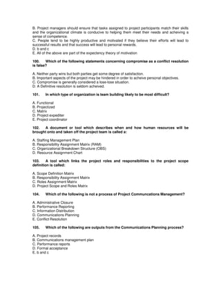 B. Project managers should ensure that tasks assigned to project participants match their skills
and the organizational climate is conducive to helping them meet their needs and acheiving a
sense of competence.
C. People tend to be highly productive and motivated if they believe their efforts will lead to
successful results and that success will lead to personal rewards.
D. b and c
E. All of the above are part of the expectency theory of motivation
100. Which of the following statements concerning compromise as a conflict resolution
is false?
A. Neither party wins but both parties get some degree of satisfaction.
B. Important aspects of the project may be hindered in order to acheive personal objectives.
C. Compromise is generally considered a lose-lose situation.
D. A Definitive resolution is seldom acheived.
101. In which type of organization is team building likely to be most difficult?
A. Functional
B. Projectized
C. Matrix
D. Project expediter
E. Project coordinator
102. A document or tool which describes when and how human resources will be
brought onto and taken off the project team is called a:
A. Staffing Management Plan
B. Responsibility Assignment Matrix (RAM)
C. Organizational Breakdown Structure (OBS)
D. Resource Assignment Chart
103. A tool which links the project roles and responsibilities to the project scope
definition is called:
A. Scope Definition Matrix
B. Responsibility Assignment Matrix
C. Roles Assignment Matrix
D. Project Scope and Roles Matrix
104. Which of the following is not a process of Project Communcations Management?
A. Administrative Closure
B. Performance Reporting
C. Information Distribution
D. Communications Planning
E. Conflict Resolution
105. Which of the following are outputs from the Communications Planning process?
A. Project records
B. Communications management plan
C. Performance reports
D. Formal acceptance
E. b and c
 