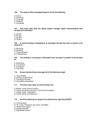 106. The receiver filters messages based on all but the following:
A. Culture
B. Semantics
C. Language
D. Distance
E. Knowledge
107. How much time does the typical project manager spend communicating both
formally and informally?
A. 40-60%
B. 50-70%
C. 60-80%
D. 75-90%
108. In communications management, to assimilate through the mind or senses is the
process of:
A. Receiving
B. Decoding
C. Comprehending
D. Understanding
109. The sending or conveying of information from one place to another is the process
of:
A. Networking
B. Transmitting
C. Encrypting
D. Promoting
110. Group brainstorming encourages all of the following except:
A. Team building
B. Analysis of alternatives
C. Convergent thinking
D. Uninhibited verbalization
111. The three major types of communication are:
A. Written, verbal, and non-verbal.
B. Verbal, formal documentation, informal documentation.
C. Verbal, written, and graphic.
D. Verbal, written, and electronic.
112. All of the following are outputs from performance reporting EXCEPT:
A. Trend analysis
B. "S" curves, histograms, bar charts, and tables
C. Performance reports
D. Change requests
E. Stakeholder reports
 
