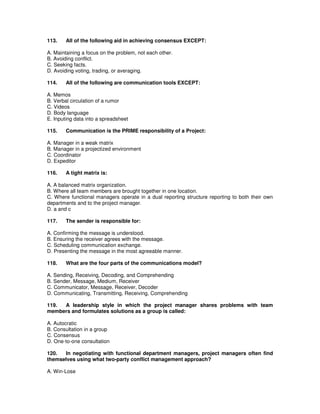 113. All of the following aid in achieving consensus EXCEPT:
A. Maintaining a focus on the problem, not each other.
B. Avoiding conflict.
C. Seeking facts.
D. Avoiding voting, trading, or averaging.
114. All of the following are communication tools EXCEPT:
A. Memos
B. Verbal circulation of a rumor
C. Videos
D. Body language
E. Inputing data into a spreadsheet
115. Communication is the PRIME responsibility of a Project:
A. Manager in a weak matrix
B. Manager in a projectized environment
C. Coordinator
D. Expeditor
116. A tight matrix is:
A. A balanced matrix organization.
B. Where all team members are brought together in one location.
C. Where functional managers operate in a dual reporting structure reporting to both their own
departments and to the project manager.
D. a and c
117. The sender is responsible for:
A. Confirming the message is understood.
B. Ensuring the receiver agrees with the message.
C. Scheduling communication exchange.
D. Presenting the message in the most agreeable manner.
118. What are the four parts of the communications model?
A. Sending, Receiving, Decoding, and Comprehending
B. Sender, Message, Medium, Receiver
C. Communicator, Message, Receiver, Decoder
D. Communicating, Transmitting, Receiving, Comprehending
119. A leadership style in which the project manager shares problems with team
members and formulates solutions as a group is called:
A. Autocratic
B. Consultation in a group
C. Consensus
D. One-to-one consultation
120. In negotiating with functional department managers, project managers often find
themselves using what two-party conflict management approach?
A. Win-Lose
 