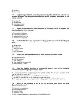 B. Win-Win
C. Lose-Lose
121. A type of organization in which the project manager has little formal authority and
basically acts as a staff assistant to an executive who is ultimately responsible for the
project is called:
A. Functional
B. Weak matrix
C. Project coordinator
D. Project expediter
122. Formal acceptance by the client or sponsor of the project should be preapred and
distributed during which process?
A. Information Distribution
B. Administrative Closeout
C. Organizational Planning
D. Performance Reporting
123. In which of the following organizations is the project manager role likely to be part-
time?
A. Weak matrix
B. Functional
C. Balanced matrix
D. a and b
E. All of the above
124. Project Risk Management includes all of the following processes except:
A. Risk Quantification
B. Risk Identification
C. Risk Analysis
D. Risk Response Development
E. Risk Response Control
125. Using the PMBOK definition of contingency reserve, which of the following
statements about contingency reserves is false?
A. A contigency reserve is a separately planned quantity used to allow for future situations which
may be planned for only in part.
B. Contigency reserves may be set aside for known unknowns.
C. Continency reserves may be set aside for unknown unknowns.
D. Contingency reserves are normally included in the project's cost and schedule baselines.
126. Which of the following is not a tool or technique used during the Risk
Quantification Process?
A. Expected monetary value
B. Contingency planning
C. Decision Trees
D. Statistical sums
E. All of the above are tools and techniques of Risk Quantification
 