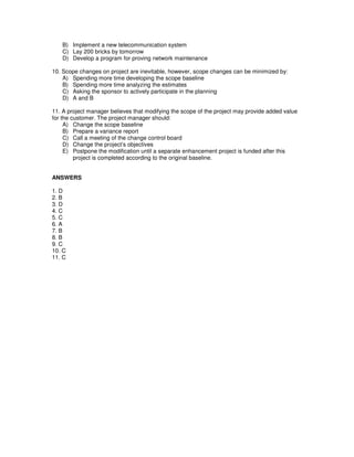 B) Implement a new telecommunication system
C) Lay 200 bricks by tomorrow
D) Develop a program for proving network maintenance
10. Scope changes on project are inevitable, however, scope changes can be minimized by:
A) Spending more time developing the scope baseline
B) Spending more time analyzing the estimates
C) Asking the sponsor to actively participate in the planning
D) A and B
11. A project manager believes that modifying the scope of the project may provide added value
for the customer. The project manager should:
A) Change the scope baseline
B) Prepare a variance report
C) Call a meeting of the change control board
D) Change the project’s objectives
E) Postpone the modification until a separate enhancement project is funded after this
project is completed according to the original baseline.
ANSWERS
1. D
2. B
3. D
4. C
5. C
6. A
7. B
8. B
9. C
10. C
11. C
 