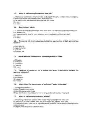 127. Which of the following is true about pure risk?
A. The risk can be deflected or transferred to another party through a contract or insurance policy.
B. Pure risks involve the chance of both a profit and a loss.
C. No opportunities are associated with pure risk, only losses.
D. a and c
E. a and b
128. A contingency plan is:
A. A planned response that defines the steps to be taken if an identified risk event should occur.
B. A workaround
C. A reserve used to allow for future situations which may be planned for only in part.
D. a and c
E. a and b
129. The normal risk of doing business that carries opportunities for both gain and loss
is called:
A. favorable risk
B. opportunity risk
C. pure risk
D. business risk
130. A risk response which involves eliminating a threat is called:
A. Mitigation
B. Deflection
C. Avoidance
D. Transfer
E. b and d
131. Deflection or transfer of a risk to another party is part of which of the following risk
response categories?
A. Mitigation
B. Acceptance
C. Avoidance
D. Analysis
132. When should risk identification be performed? (select best answer)
A. During Concept Phase
B. During Development Phase
C. During Implementation Phase
D. Risk identification should be performed on a regular basis throughout the project.
133. Which of the following statements is false?
A. Uncertainty and risk are greatest at the start of the project and lowest at the end.
B. The amount at stake is lowest at the end of the project and greatest at the start.
C. Expected monetary value can be expressed as the product of the risk event probability and the
risk event value.
D. Opportunites are positive outcomes of risk.
 