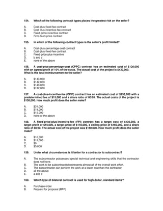 154. Which of the following contract types places the greatest risk on the seller?
A. Cost-plus-fixed-fee contract
B. Cost plus-incentive-fee contract
C. Fixed-price-incentive contract
D. Firm-fixed-price contract
155. In which of the following contract types is the seller's profit limited?
A. Cost-plus-percentage-cost contract
B. Cost-plus-fixed-fee contract
C. Fixed-price-plus-incentive
D. b and c
E. none of the above
156. A cost-plus-percentage-cost (CPPC) contract has an estimated cost of $120,000
with an agreed profit of 10% of the costs. The actual cost of the project is $130,000.
What is the total reimbursement to the seller?
A. $143,000
B. $142,000
C. $140,000
D. $132,000
157. A cost-plus-incentive-fee (CPIF) contract has an estimated cost of $150,000 with a
predetermined fee of $15,000 and a share ratio of 80/20. The actual costs of the project is
$130,000. How much profit does the seller make?
A. $31,000
B. $19,000
C. $15,000
D. none of the above
158. A fixed-price-plus-incentive-fee (FPI) contract has a target cost of $130,000, a
target profit of $15,000, a target price of $145,000, a ceiling price of $160,000, and a share
ratio of 80/20. The actual cost of the project was $150,000. How much profit does the seller
make?
A. $10,000
B. $15,000
C. $0
D. $5,000
159. Under what circumstances is it better for a contractor to subcontract?
A. The subcontractor possesses special technical and engineering skills that the contractor
does not have.
B. The work to be subcontracted represents almost all of the overall work effort.
C. The subcontractor can perform the work at a lower cost than the contractor.
D. all the above
E. a and c
160. Which type of bilateral contract is used for high dollar, standard items?
A. Purchase order
B. Request for proposal (RFP)
 
