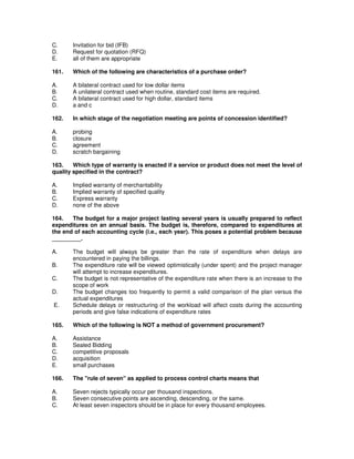 C. Invitation for bid (IFB)
D. Request for quotation (RFQ)
E. all of them are appropriate
161. Which of the following are characteristics of a purchase order?
A. A bilateral contract used for low dollar items
B. A unilateral contract used when routine, standard cost items are required.
C. A bilateral contract used for high dollar, standard items
D. a and c
162. In which stage of the negotiation meeting are points of concession identified?
A. probing
B. closure
C. agreement
D. scratch bargaining
163. Which type of warranty is enacted if a service or product does not meet the level of
quality specified in the contract?
A. Implied warranty of merchantability
B. Implied warranty of specified quality
C. Express warranty
D. none of the above
164. The budget for a major project lasting several years is usually prepared to reflect
expenditures on an annual basis. The budget is, therefore, compared to expenditures at
the end of each accounting cycle (i.e., each year). This poses a potential problem because
_________.
A. The budget will always be greater than the rate of expenditure when delays are
encountered in paying the billings.
B. The expenditure rate will be viewed optimistically (under spent) and the project manager
will attempt to increase expenditures.
C. The budget is not representative of the expenditure rate when there is an increase to the
scope of work
D. The budget changes too frequently to permit a valid comparison of the plan versus the
actual expenditures
E. Schedule delays or restructuring of the workload will affect costs during the accounting
periods and give false indications of expenditure rates
165. Which of the following is NOT a method of government procurement?
A. Assistance
B. Sealed Bidding
C. competitive proposals
D. acquisition
E. small purchases
166. The "rule of seven" as applied to process control charts means that
A. Seven rejects typically occur per thousand inspections.
B. Seven consecutive points are ascending, descending, or the same.
C. At least seven inspectors should be in place for every thousand employees.
 