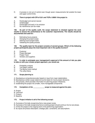 D. A process is not out of control even though seven measurements fall outside the lower
and upper control limits.
167. There is project with CPI of 0.81 and TCPI=1.00001 this project is
A. Overbudget and cannot recover
B. Underbudget
C. Overbudget and early in its evolution
D. No interference cam be made
168. As part of the quality audit, the scope statement is checked against the work
results to ensure the conformance to the customer requirements. The results should be
documented and used for:
A. Estimating future projects.
B. Changing the project scope.
C. Defining future project tasks.
E. Validating the quality process
169. The quality team for the project consists of several groups. Which of the following
project participants plays the most important role in the quality function?
A. Customer
B. Project Manager
C. Project Team
D. Vendors and suppliers
170. In order to anticipate your management's approval of the amount of risk you plan
to take on with your chosen project approach, you would use
A. Probability analysis
B. The Delphi method
C. The Monte Carlo method
D. The utility theory
171. Scope planning is:
A. Developing a comprehensive plan based on input from major stakeholders.
B. Developing a written scope statement as the basis for future project decisions.
C. The process, which provides information for planning project milestones.
D. Subdividing the project into smaller, more manageable components.
172. Completion of the _____________ scope is measured against the plan.
A. Project
B. Technical
C. Product
D. Baseline
173. Project initiation is all of the following except:
A. A process of formally recognizing that a new project exists.
B. A process of formally recognizing that an existing project should continue into its next phase.
C. It links the project to the ongoing work of the performing organization.
D. Its inputs are product description, strategic plan, constraints, and assumptions
 