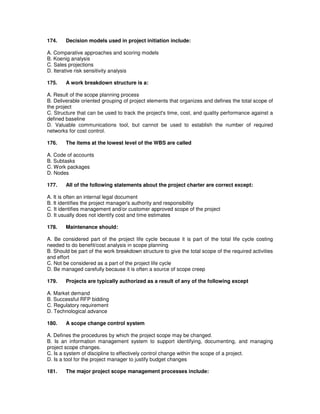 174. Decision models used in project initiation include:
A. Comparative approaches and scoring models
B. Koenig analysis
C. Sales projections
D. Iterative risk sensitivity analysis
175. A work breakdown structure is a:
A. Result of the scope planning process
B. Deliverable oriented grouping of project elements that organizes and defines the total scope of
the project
C. Structure that can be used to track the project's time, cost, and quality performance against a
defined baseline
D. Valuable communications tool, but cannot be used to establish the number of required
networks for cost control.
176. The items at the lowest level of the WBS are called
A. Code of accounts
B. Subtasks
C. Work packages
D. Nodes
177. All of the following statements about the project charter are correct except:
A. It is often an internal legal document
B. It identifies the project manager's authority and responsibility
C. It identifies management and/or customer approved scope of the project
D. It usually does not identify cost and time estimates
178. Maintenance should:
A. Be considered part of the project life cycle because it is part of the total life cycle costing
needed to do benefit/cost analysis in scope planning
B. Should be part of the work breakdown structure to give the total scope of the required activities
and effort
C. Not be considered as a part of the project life cycle
D. Be managed carefully because it is often a source of scope creep
179. Projects are typically authorized as a result of any of the following except
A. Market demand
B. Successful RFP bidding
C. Regulatory requirement
D. Technological advance
180. A scope change control system
A. Defines the procedures by which the project scope may be changed.
B. Is an information management system to support identifying, documenting, and managing
project scope changes.
C. Is a system of discipline to effectively control change within the scope of a project.
D. Is a tool for the project manager to justify budget changes
181. The major project scope management processes include:
 