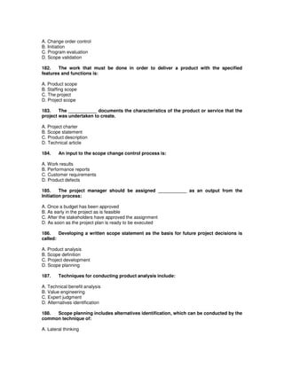 A. Change order control
B. Initiation
C. Program evaluation
D. Scope validation
182. The work that must be done in order to deliver a product with the specified
features and functions is:
A. Product scope
B. Staffing scope
C. The project
D. Project scope
183. The ___________ documents the characteristics of the product or service that the
project was undertaken to create.
A. Project charter
B. Scope statement
C. Product description
D. Technical article
184. An input to the scope change control process is:
A. Work results
B. Performance reports
C. Customer requirements
D. Product defects
185. The project manager should be assigned ___________ as an output from the
Initiation process:
A. Once a budget has been approved
B. As early in the project as is feasible
C. After the stakeholders have approved the assignment
D. As soon as the project plan is ready to be executed
186. Developing a written scope statement as the basis for future project decisions is
called:
A. Product analysis
B. Scope definition
C. Project development
D. Scope planning
187. Techniques for conducting product analysis include:
A. Technical benefit analysis
B. Value engineering
C. Expert judgment
D. Alternatives identification
188. Scope planning includes alternatives identification, which can be conducted by the
common technique of:
A. Lateral thinking
 
