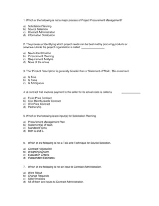 1. Which of the following is not a major process of Project Procurement Management?
a) Solicitation Planning
b) Source Selection
c) Contract Administration
d) Information Distribution
2. The process of identifying which project needs can be best met by procuring products or
services outside the project organization is called ________________
a) Needs Identification
b) Procurement Planning
c) Requirement Analysis
d) None of the above
3. The ‘Product Description’ is generally broader than a ‘Statement of Work’. This statement
a) Is True
b) Is False
c) Is Ambiguous
4. A contract that involves payment to the seller for its actual costs is called a
a) Fixed Price Contract
b) Cost Reimbursable Contract
c) Unit Price Contract
d) Partnership
5. Which of the following is/are input(s) for Solicitation Planning
a) Procurement Management Plan
b) Statement(s) of Work
c) Standard Forms
d) Both A and B.
6. Which of the following is not a Tool and Technique for Source Selection.
a) Contract Negotiation
b) Weighting System
c) Evaluation Criteria
d) Independent Estimates
7. Which of the following is not an input to Contract Administration.
a) Work Result
b) Change Requests
c) Seller Invoices
d) All of them are inputs to Contract Administration.
 