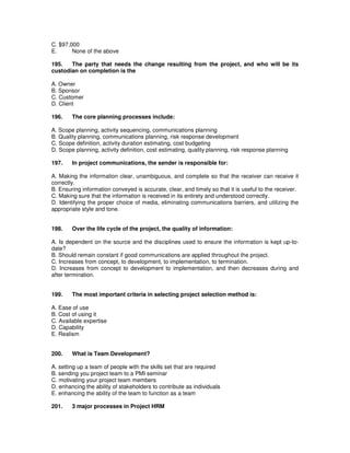 C. $97,000
E. None of the above
195. The party that needs the change resulting from the project, and who will be its
custodian on completion is the
A. Owner
B. Sponsor
C. Customer
D. Client
196. The core planning processes include:
A. Scope planning, activity sequencing, communications planning
B. Quality planning, communications planning, risk response development
C. Scope definition, activity duration estimating, cost budgeting
D. Scope planning, activity definition, cost estimating, quality planning, risk response planning
197. In project communications, the sender is responsible for:
A. Making the information clear, unambiguous, and complete so that the receiver can receive it
correctly.
B. Ensuring information conveyed is accurate, clear, and timely so that it is useful to the receiver.
C. Making sure that the information is received in its entirety and understood correctly.
D. Identifying the proper choice of media, eliminating communications barriers, and utilizing the
appropriate style and tone.
198. Over the life cycle of the project, the quality of information:
A. Is dependent on the source and the disciplines used to ensure the information is kept up-to-
date?
B. Should remain constant if good communications are applied throughout the project.
C. Increases from concept, to development, to implementation, to termination.
D. Increases from concept to development to implementation, and then decreases during and
after termination.
199. The most important criteria in selecting project selection method is:
A. Ease of use
B. Cost of using it
C. Available expertise
D. Capability
E. Realism
200. What is Team Development?
A. setting up a team of people with the skills set that are required
B. sending you project team to a PMI seminar
C. motivating your project team members
D. enhancing the ability of stakeholders to contribute as individuals
E. enhancing the ability of the team to function as a team
201. 3 major processes in Project HRM
 
