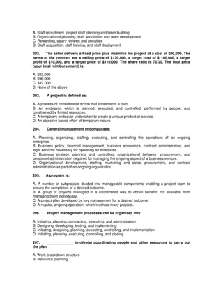 A. Staff recruitment, project staff planning and team building
B. Organizational planning, staff acquisition and team development
C. Rewarding, salary reviews and penalties
D. Staff acquisition, staff training, and staff deployment
202. The seller delivers a fixed price plus incentive fee project at a cost of $90,000. The
terms of the contract are a ceiling price of $120,000, a target cost of $ 100,000, a target
profit of $10,000, and a target price of $110,000. The share ratio is 70/30. The final price
(your total reimbursement) is:
A. $93,000
B. $96,000
C. $97,000
D. None of the above
203. A project is defined as:
A. A process of considerable scope that implements a plan.
B. An endeavor, which is planned, executed, and controlled; performed by people; and
constrained by limited resources.
C. A temporary endeavor undertaken to create a unique product or service.
D. An objective based effort of temporary nature.
204. General management encompasses:
A. Planning, organizing, staffing, executing, and controlling the operations of an ongoing
enterprise.
B. Business policy, financial management, business economics, contract administration, and
legal services necessary for operating an enterprise.
C. Business strategy, planning and controlling, organizational behavior, procurement, and
personnel administration required for managing the ongoing aspect of a business venture.
D. Organizational development, staffing, marketing and sales, procurement, and contract
administration as part of an ongoing organization.
205. A program is:
A. A number of subprojects divided into manageable components enabling a project team to
ensure the completion of a desired outcome.
B. A group of projects managed in a coordinated way to obtain benefits not available from
managing them individually.
C. A project plan developed by key management for a desired outcome.
D. A regular, ongoing operation, which involves many projects.
206. Project management processes can be organized into:
A. Initiating, planning, contracting, executing, and administration
B. Designing, developing, testing, and implementing
C. Initiating, designing, planning, executing, controlling, and implementation
D. Initiating, planning, executing, controlling, and closing
207. _____________ involve(s) coordinating people and other resources to carry out
the plan
A. Work breakdown structure
B. Resource planning
 