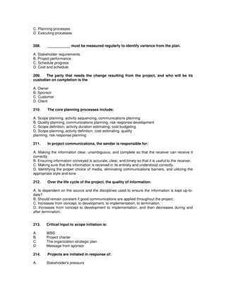 C. Planning processes
D. Executing processes
208. ___________ must be measured regularly to identify variance from the plan.
A. Stakeholder requirements
B. Project performance
C. Schedule progress
D. Cost and schedule
209. The party that needs the change resulting from the project, and who will be its
custodian on completion is the
A. Owner
B. Sponsor
C. Customer
D. Client
210. The core planning processes include:
A. Scope planning, activity sequencing, communications planning
B. Quality planning, communications planning, risk response development
C. Scope definition, activity duration estimating, cost budgeting
D. Scope planning, activity definition, cost estimating, quality
planning, risk response planning
211. In project communications, the sender is responsible for:
A. Making the information clear, unambiguous, and complete so that the receiver can receive it
correctly.
B. Ensuring information conveyed is accurate, clear, and timely so that it is useful to the receiver.
C. Making sure that the information is received in its entirety and understood correctly.
D. Identifying the proper choice of media, eliminating communications barriers, and utilizing the
appropriate style and tone.
212. Over the life cycle of the project, the quality of information:
A. Is dependent on the source and the disciplines used to ensure the information is kept up-to-
date?
B. Should remain constant if good communications are applied throughout the project.
C. Increases from concept, to development, to implementation, to termination.
D. Increases from concept to development to implementation, and then decreases during and
after termination.
213. Critical input to scope initiation is:
A. WBS
B. Project charter
C. The organization strategic plan
D. Message from sponsor
214. Projects are initiated in response of:
A. Stakeholder's pressure
 