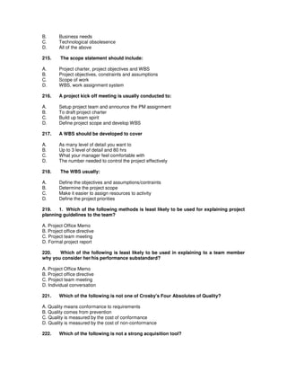B. Business needs
C. Technological obsolesence
D. All of the above
215. The scope statement should include:
A. Project charter, project objectives and WBS
B. Project objectives, constraints and assumptions
C. Scope of work
D. WBS, work assignment system
216. A project kick off meeting is usually conducted to:
A. Setup project team and announce the PM assignment
B. To draft project charter
C. Build up team spirit
D. Define project scope and develop WBS
217. A WBS should be developed to cover
A. As many level of detail you want to
B. Up to 3 level of detail and 80 hrs
C. What your manager feel comfortable with
D. The number needed to control the project effectively
218. The WBS usually:
A. Define the objectives and assumptions/contraints
B. Determine the project scope
C. Make it easier to assign resources to activity
D. Define the project priorities
219. 1. Which of the following methods is least likely to be used for explaining project
planning guidelines to the team?
A. Project Office Memo
B. Project office directive
C. Project team meeting
D. Formal project report
220. Which of the following is least likely to be used in explaining to a team member
why you consider her/his performance substandard?
A. Project Office Memo
B. Project office directive
C. Project team meeting
D. Individual conversation
221. Which of the following is not one of Crosby's Four Absolutes of Quality?
A. Quality means conformance to requirements
B. Quality comes from prevention
C. Quality is measured by the cost of conformance
D. Quality is measured by the cost of non-conformance
222. Which of the following is not a strong acquisition tool?
 