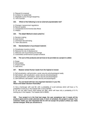 A. Request for proposal
B. Invitation for sealed bids
C. Negotiate a price through bargaining
D. Term Contract
223. Which of the following is not an external-unpredictable risk?
A. Changes in government regulations
B. Natural hazards
C. Unexpected environmental side effects
D. Inflation
224. The delphi Method is best suited for:
A. Decision-making
B. Cost Control
C. Overhead rate estimating
D. Team discussions
225. Standardization of purchased material:
A. Complicates inventory control
B. Reduces the risk of obsolescence
C. Reduces cost of purchasing and storage
D. Guarantees conformance to project schedule
226. The sum of the products and services to be provided as a project is called:
A. Scope
B. Deliverables
C. Project charter
D. Data items
227. Maslow ranked Human needs from the highest to lowest
A. Self actualization, self promotion, social, security and physiological needs
B. Self esteem, self actualization, social, security and physiological
C. Self actualization, self esteem, social, security and physiological
D. Self fulfillment, self esteem, social, security and physiological
228. You are faced with two very important decision in your life.
What is the better decision financially?
A. Eat a hamburger with cost $4, with a probability of e-coli sickness which will have a 1%
probability to land you in the hospital with a cost of $7000.
B. Or you can take French food costing you $60, which will have only a probability of 0.1%
landing you in the hospital. The hospital cost is $5000.
229. Your project is in the final test stage, the user acceptance test. It meets all the
product specs and is under planned costs. In term of schedule, this project is ahead. Your
customer meets you and requested that he will not accept the product unless you make
several changes. What you should do is:
 