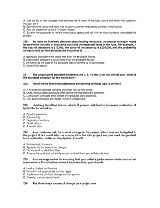 A. Get the list of the changes and estimate all of them. If the total cost is still within the baseline,
you just do it
B. Estimate the costs and send this to your customer requesting contract modification
C. Ask the customer to file a Change request
D. Sit with the customer to review the product specs and tell him/her that you have completed the
project.
230. To make an informed decision about buying insurance, the project manager needs
to determine the ratio of insurance cost and the expected value of the loss. For example, if
the cost of insurance is $10,000, the value of the property is $200,000, and the probability
of loss is 0.05 (or five percent), the insurance is ________.
A. desirable because it will costs less than the probable losses
B undesirable because it costs more than the probable losses
C the same as the cost of the probable loss and there is no advantage
D none of the above
231. The single point standard deviations are 3, 5, 10 and 3 for the critical path. What is
the standard deviation for the entire path?
232. Which of the following statements concerning contract type is correct?
A. A fixed price contract contains the most risk for the buyer.
B. Cost reimbursable contracts offer sellers the highest profit potential.
C. Lump sum contracts offer sellers the greatest profit potential.
D. Unit price contracts are illegal in many jurisdictions.
233. Herzberg identified factors, which, if present, will lead to increased motivation. A
typical factor would be:
A. Good supervision
B. Job security
C. Regular promotions
D. Good salary
E. A dental plan
234. Your customer ask for a small change in the project, which was not budgetted in
the project. It is a small effort as compared to the total project and you need the goodwill
for a multimillion dollar on the pipeline. You will
A. Refuse to do the work
B. Agree to do the work at no charge
C. Do the work and bill him later
D. Assess the cost and schedule impact and tell them you will decide later
235. You are responsible for ensuring that your seller's performance meets contractual
requirements. For effective contract administration, you should-
A. Hold a bidders conference
B. Establish the appropriate contract type
C. Implement the contract change control system
D. Develop a statement of work
236. The three major causes of change on a project are-
 
