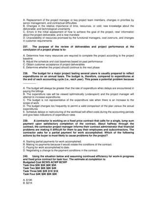 A. Replacement of the project manager or key project team members, changes in priorities by
senior management, and contractual difficulties
B. Changes in the relative importance of time, resources, or cost; new knowledge about the
deliverable; and technological uncertainty
C. Errors in the initial assessment of how to achieve the goal of the project, new'information
about the project deliverable, and a new mandate
D. Unavailability of resources promised by the functional managers, cost overruns, and changes
in customer requirements
237. The purpose of the review of deliverables and project performance at the
conclusion of a project phase is to-
A. Determine how many resources are required to complete the project according to the project
baseline
B. Adjust the schedule and cost baselines based on past performance
C. Obtain customer acceptance of project deliverables
E. Determine whether the project should continue to the next phase
238. The budget for a major project lasting several years is usually prepared to reflect
expenditures on an annual basis. The budget is, therefore, compared to expenditures at
the end of each accounting cycle (i.e., each year). This poses a potential problem because
_________ .
A. The budget will always be greater than the rate of expenditure when delays are encountered in
paying the billings
B. The expenditure rate will be viewed optimistically (underspent) and the project manager will
attempt to increase expenditures
C. The budget is not representative of the expenditure rate when there is an increase to the
scope of work
D. The budget changes too frequently to permit a valid comparison of the plan versus the actual
expenditures
E. Schedule delays or restructuring of the workload will affect costs during the accounting periods
and give false indications of expenditure rates
239. A contractor is working on a fixed price contract that calls for a single, lump sum
payment upon satisfactory completion of the contract. About halfway through the
contract, the contractor project manager informs their contract administrator that financial
problems are making it difficult for them to pay their employees and subcontractors. The
contractor asks for a partial payment for work accomplished. Which of the following
actions by the buyer is most likely to cause problems for the project?
A. Starting partial payments for work accomplished.
B. Making no payments because it would violate the conditions of the contract.
C. Paying for work accomplished to date.
D. Negotiating a change to the payment conditions in the contract.
240. Using the situation below and assuming continued efficiency for work-in progress
and fixed price contract for task four. The estimate at completion is:
Budgeted Cost BCWS ACWP BCWP
Task One $5K $5K $6K $5K
Task Two $6K $6K $8K $4K
Task Three $4K $2K $1K $1K
Task Four $4K $0K $0K $0K
A. $19K
B. $21K
 