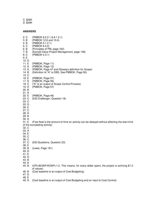 C. $26K
D. $29K
ANSWERS
2. C (PMBOK 8.2.2.1 & 8.1.2.1)
3. B (PMBOK 12.6 and 10.4)
4. B (PMBOK 5.1.2.1)
5. C (PMBOK 6.4.2)
6. B (Principles of PM, page 162)
7. B (Earned Value Project Management, page 138)
8. C (PMBOK 2.3.1)
9. E
10. D
11. E (PMBOK, Page 11)
12. A (PMBOK, Page 12)
13. A (PMBOK, Page 47 and Glossary definition for Scope)
14. B (Definition of “A” is OBS, See PMBOK, Page 56)
15. C
16. E (PMBOK, Page 57)
17. D (PMBOK, Page 56)
18. C (”D” is an output of Scope Control Process)
19. D (PMBOK, Page 57)
20. B
21. A
22. E (PMBOK, Page 48)
23. C (ESI Challenge!, Question 18)
24. C
25. D
26. E
27. C
28. A
29. B
30. A
31. E (Free float is the amount of time an activity can be delayed without affecting the start time
of the succeeding activity)
32. C
33. A
34. E
35. C
36. C
37. C (ESI Questions, Question 23)
38. E
39. B (Lewis, Page 181)
40. D
41. E
42. D
43. B
44. A
45. B (CPI=BCWP/ACWP=1.2, This means, for every dollar spent, the project is achiving $1.2
of values)
46. B (Cost baseline is an output of Cost Budgeting)
47. D
48. E
49. D (Cost baseline is an output of Cost Budgeting and an input to Cost Control)
 