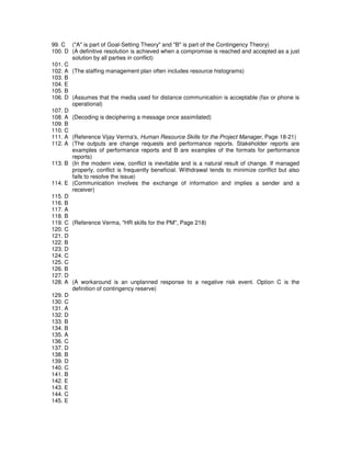 99. C ("A" is part of Goal-Setting Theory" and "B" is part of the Contingency Theory)
100. D (A definitive resolution is achieved when a compromise is reached and accepted as a just
solution by all parties in conflict)
101. C
102. A (The staffing management plan often includes resource histograms)
103. B
104. E
105. B
106. D (Assumes that the media used for distance communication is acceptable (fax or phone is
operational)
107. D
108. A (Decoding is deciphering a message once assimilated)
109. B
110. C
111. A (Reference Vijay Verma's, Human Resource Skills for the Project Manager, Page 18-21)
112. A (The outputs are change requests and performance reports. Stakeholder reports are
examples of performance reports and B are examples of the formats for performance
reports)
113. B (In the modern view, conflict is inevitable and is a natural result of change. If managed
properly, conflict is frequently beneficial. Withdrawal tends to minimize conflict but also
fails to resolve the issue)
114. E (Communication involves the exchange of information and implies a sender and a
receiver)
115. D
116. B
117. A
118. B
119. C (Reference Verma, "HR skills for the PM", Page 218)
120. C
121. D
122. B
123. D
124. C
125. C
126. B
127. D
128. A (A workaround is an unplanned response to a negative risk event. Option C is the
definition of contingency reserve)
129. D
130. C
131. A
132. D
133. B
134. B
135. A
136. C
137. D
138. B
139. D
140. C
141. B
142. E
143. E
144. C
145. E
 