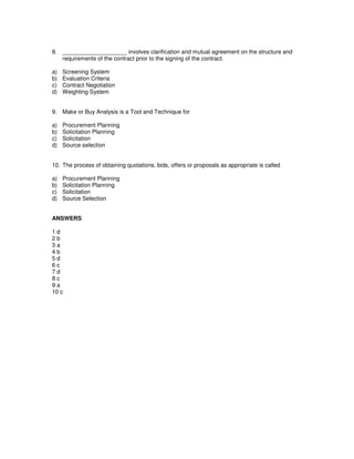 8. ____________________ involves clarification and mutual agreement on the structure and
requirements of the contract prior to the signing of the contract.
a) Screening System
b) Evaluation Criteria
c) Contract Negotiation
d) Weighting System
9. Make or Buy Analysis is a Tool and Technique for
a) Procurement Planning
b) Solicitation Planning
c) Solicitation
d) Source selection
10. The process of obtaining quotations, bids, offers or proposals as appropriate is called
a) Procurement Planning
b) Solicitation Planning
c) Solicitation
d) Source Selection
ANSWERS
1 d
2 b
3 a
4 b
5 d
6 c
7 d
8 c
9 a
10 c
 