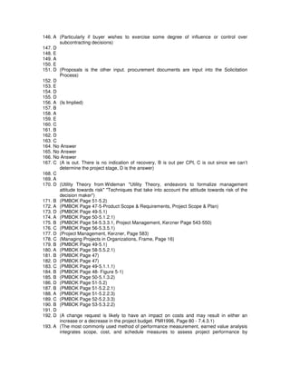 146. A (Particularly if buyer wishes to exercise some degree of influence or control over
subcontracting decisions)
147. D
148. E
149. A
150. E
151. D (Proposals is the other input. procurement documents are input into the Solicitation
Process)
152. D
153. E
154. D
155. D
156. A (Is Implied)
157. B
158. A
159. E
160. C
161. B
162. D
163. C
164. No Answer
165. No Answer
166. No Answer
167. C (A is out. There is no indication of recovery, B is out per CPI, C is out since we can’t
determine the project stage, D is the answer)
168. C
169. A
170. D (Utility Theory from Wideman "Utility Theory, endeavors to formalize management
attitude towards risk" "Techniques that take into account the attitude towards risk of the
decision maker")
171. B (PMBOK Page 51-5.2)
172. A (PMBOK Page 47-5-Product Scope & Requirements, Project Scope & Plan)
173. D (PMBOK Page 49-5.1)
174. A (PMBOK Page 50-5.1.2.1)
175. B (PMBOK Page 54-5.3.3.1, Project Management, Kerzner Page 543-550)
176. C (PMBOK Page 56-5.3.5.1)
177. D (Project Management, Kerzner, Page 583)
178. C (Managing Projects in Organizations, Frame, Page 16)
179. B (PMBOK Page 49-5.1)
180. A (PMBOK Page 58-5.5.2.1)
181. B (PMBOK Page 47)
182. D (PMBOK Page 47)
183. C (PMBOK Page 49-5.1.1.1)
184. B (PMBOK Page 48- Figure 5-1)
185. B (PMBOK Page 50-5.1.3.2)
186. D (PMBOK Page 51-5.2)
187. B (PMBOK Page 51-5.2.2.1)
188. A (PMBOK Page 51-5.2.2.3)
189. C (PMBOK Page 52-5.2.3.3)
190. B (PMBOK Page 53-5.3.2.2)
191. D
192. D (A change request is likely to have an impact on costs and may result in either an
increase or a decrease in the project budget. PMI1996, Page 80 - 7.4.3.1)
193. A (The most commonly used method of performance measurement, earned value analysis
integrates scope, cost, and schedule measures to assess project performance by
 