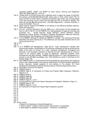 calculating BCWS, ACWP, and BCWP for each activity. Fleming and Koppelman
1996,108; PMI® 1996,108 - 10.3.2.4)
194. D (Target profit is $10,000 Actual cost is $90,000 which is below the target of $100,000.
The saving is $100,000-$90,000=$10,000. Share ratio is 70/30, which meant 70% for
buyer and 30% for seller (when I answered this problem last month, I am not even aware
of the real meaning), so this means that the seller get 30% of $10,000 or $3,000. The
seller will now get $90,000 (actual cost) + $10,000 (target profit) + incentive of $3,000 =>
a total of $103,000. This is D)
195. B (Most Likely B. However the PMBOK is not definite on the difference between Sponsor,
Client and Customer)
196. C (A is out - Common planning is not core. B&D is out - same reason. For this question we
have to refer to Fig 3.5. Per the PMBOK 3.3.2 (last paragraph on page 30) core planning
processes are: Scope Planning, Scope Definition, Activity Definition, Activity
Sequencing, Activity Duration Estimating, Schedule Development, Resource Planning,
Cost Estimating, Cost Budgeting, and Project Plan Development.)
197. A (10.2.2 PMBOK. Although A matches the PMBOK in verbage. The meaning of B has the
essentially the same meaning as A. The differences are too subtle; therefore both A & B
can be correct for this. )
198. C or B
199. E
200. D & E (PMBOK HR Management, Page 99-101. Team development includes both
enhancing the ability of stakeholders to contribute as individuals as well as enhancing the
ability of the team to function as a team. Individual development (managerial and
technical) is the foundation necessary to develop the team. Development as a team is
critical to the project’s ability to meet its objectives." Difference between Team
Development and team Building - PMBOK Page 99 section 9.3 Team Development is a
process on the HR Mgmt knowledge area. Team Building is a tools & Technique for the
process (Page 100)
201. B (See PMBOK pg 93. 9.1 Organizational Planning-identifying, documenting, and assigning
project roles, responsibilities, and reporting relationships. 9.2 Staff Acquisition-getting the
human resources needed assigned to and working on the project. 9.3 Team
Development-developing individual and group skills to enhance project performance.)
202. D ($103,000 is not one of the options)
203. C (PMBOK Page 4)
204. A (PMBOK Page 8, A Framework for Project and Program Mgmt Integration, Wideman,
Page IV-2, 3)
205. B (PMBOK Page 8)
206. D (PMBOK Page 28)
207. D (PMBOK Page 28)
208. B (PMBOK Page 32 – 3.3.4)
209. A (A Framework for Project and Program Management Integration, Wideman, Page V-1)
210. C (PMBOK Page 31-32)
211. A (PMBOK Page 23 – 2.4.2)
212. C (A Framework for Project and Program Mgmt Integration, pg III-9)
213. B
214. D
215. B
216. A
217. D
218. C
219. D
220. C
221. All are correct
(Crosby's Four Absolutes of Quality Management
1. What is quality? Quality is conformance to requirements, not goodness.
2. What system is needed to cause quality? Prevention, not detection.
 