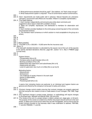 3. What performance standard should be used? Zero-defects, not "that's close enough."
4. What measurement system is required? Price of conformance andnon-conformance.)
222. –
223. D (Govt. requirements are made public well in advance. Natural Hazards are unknowns-
unknowns, environment side effects are insurable. Inflation is complete unpredictable.)
224. A (The Delphi Method
1. Each member independently and anonymously writes down comments and
suggestions about ways to deal with a problem of issue.
2. Ideas are compiled, reproduced, and distributed to members for observation and
reaction.
3. Each member provides feedback to the entire group concerning each of the comments
and proposed solutions.
4. The members reach consensus on which solution is most acceptable to the group as a
whole.)
225.
226. B
227. C
228. –
229. C (Most probably)
230. C (The EMV is 5% x 200,000 = 10,000 same like the insurance cost)
231. About 12.
(The total path standard deviation is calculated by the square root of the sum of the squares
of the activity standard deviations (Kerzner, page 661, section 12.7). Also in PMBOK page
116 last lines)
232. C
233. C
Hygiene factors:
- Compensation [this is D]
- Company policy & administration [this is E]
- Working conditions [This is B]
- Relationship with supervisors and subordinates [this is A]
- Relationship with peers
- Level of supervision (too much or to little) [this is can be A]
Motivating factors:
- Advancement
- Achievement
- The challenge of variety inherent in the work itself
- Sense of responsibility
- Recognition
- Personal growth [this is C]
it seems that motivating factors are particular to an individual and hygiene factors are
general and offered by the company to all as part of policy and culture.
234. D
235. C (Contract change control entails ensuring that contract changes are properly approved
and that everyone who needs to know is made aware of such changes. PMI 1996, Page
132.)
236. C (Any significant change in project scope, direction, or methodology will require changes
to the project plan. Meredith and Mantel 2000, 232 and 233)
237. D (The review at the end of a project phase is called a phase exit, stage gate, or kill point.
The purpose of this review is to determine whether the project should continue to the next
phase, to detect and correct errors while they are still manageable, and to ensure that the
project remains focused on the business need it was undertaken to address. PMI1996,
11 and 28; PMI2000, 11 and 30)
238. –
 