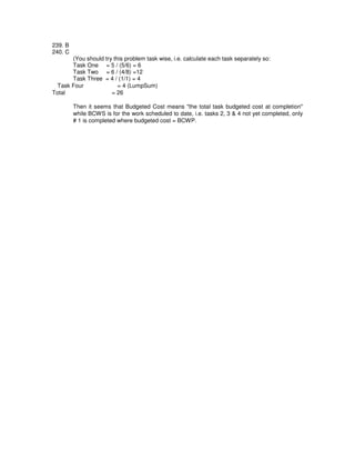 239. B
240. C
(You should try this problem task wise, i.e. calculate each task separately so:
Task One = 5 / (5/6) = 6
Task Two = 6 / (4/8) =12
Task Three = 4 / (1/1) = 4
Task Four = 4 (LumpSum)
Total = 26
Then it seems that Budgeted Cost means "the total task budgeted cost at completion"
while BCWS is for the work scheduled to date, i.e. tasks 2, 3 & 4 not yet completed, only
# 1 is completed where budgeted cost = BCWP.
 