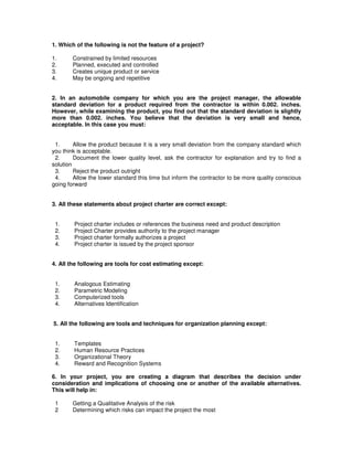 1. Which of the following is not the feature of a project?
1. Constrained by limited resources
2. Planned, executed and controlled
3. Creates unique product or service
4. May be ongoing and repetitive
2. In an automobile company for which you are the project manager, the allowable
standard deviation for a product required from the contractor is within 0.002. inches.
However, while examining the product, you find out that the standard deviation is slightly
more than 0.002. inches. You believe that the deviation is very small and hence,
acceptable. In this case you must:
1. Allow the product because it is a very small deviation from the company standard which
you think is acceptable.
2. Document the lower quality level, ask the contractor for explanation and try to find a
solution
3. Reject the product outright
4. Allow the lower standard this time but inform the contractor to be more quality conscious
going forward
3. All these statements about project charter are correct except:
1. Project charter includes or references the business need and product description
2. Project Charter provides authority to the project manager
3. Project charter formally authorizes a project
4. Project charter is issued by the project sponsor
4. All the following are tools for cost estimating except:
1. Analogous Estimating
2. Parametric Modeling
3. Computerized tools
4. Alternatives Identification
5. All the following are tools and techniques for organization planning except:
1. Templates
2. Human Resource Practices
3. Organizational Theory
4. Reward and Recognition Systems
6. In your project, you are creating a diagram that describes the decision under
consideration and implications of choosing one or another of the available alternatives.
This will help in:
1 Getting a Qualitative Analysis of the risk
2 Determining which risks can impact the project the most
 