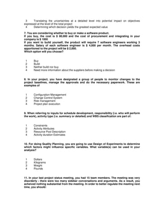 3 Translating the uncertainties at a detailed level into potential impact on objectives
expressed at the level of the total project
4 Determining which decision yields the greatest expected value
7. You are considering whether to buy or make a software product.
If you buy, the cost is $ 80,000 and the cost of procurement and integrating in your
company is $ 1000
If you want to build yourself, the product will require 7 software engineers working 3
months. Salary of each software engineer is $ 4,000 per month. The overhead costs
apportioned to the project will be $ 2,000.
Which option will you choose?
1 Buy
2 Build
3 Neither build nor buy
4 Need more information about the suppliers before making a decision
8. In your project, you have designated a group of people to monitor changes to the
project baselines, manage the approvals and do the necessary paperwork. These are
examples of
1 Configuration Management
2 Change Control System
3 Risk management
4 Project plan execution
9. When referring to inputs for schedule development, responsibility (i.e. who will perform
the work), activity type (i.e. summary or detailed) and WBS classification are part of:
1 Constraints
2 Activity Attributes
3 Resource Pool Description
4 Activity duration Estimates
10. For doing Quality Planning, you are going to use Design of Experiments to determine
which factors might influence specific variables. What variable(s) can be used in your
analysis?
1 Dollars
2 Kilograms
3 Weight
4 Pounds
11. In your last project status meeting, you had 15 team members. The meeting was very
disorderly - there were too many sidebar conversations and arguments. As a result, you
acheived nothing substantial from the meeting. In order to better regulate the meeting next
time, you should:
 