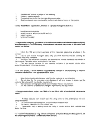 1 Decrease the number of people in one meeting
2 Publish a meeting agenda
3 Ensure that you control the channels of communication
4 Give incentives to team members for conforming to desired norms of the meeting
12. In a Weak Matrix organization, the role of a project manager is that of a:
1 coordinator and expeditor
2 project manager with considerable authority
3 support person
4 functional manager
13. In your new company, you realize that some of the financial statements of the company
do not follow US GAAP Accounting Standards and are hence inaccurate. In this case, what
should you do first?
1 Inform the US government agencies of the inaccurate accounting practices in the
company
2 Talk to your finance managers about why you think that they may be violating the
standard accounting standards
3 Since you are new to the company, you assume that finance standards are different in
the company - hence do not do anything about the issue
4 Talk with finance manager in your previous company to get expert opinion about
accounting standards in the new company
14. In your project, a team member suggested the addition of a functionality to improve
customer satisfaction. Your approach would be to:
1 Allow for the functionality because satisfying the customer is your objective.
2 Do not allow for the new requirement, because it will be a change in scope, and the
customer did not explicitly mention the requirement.
3 Make changes to the project plan to accommodate the new requirement
4 Ask the customer for additional funding for implementing the requirement
15. In your construction project, the CPI is 1.30 and SPI is 0.85. What could be the potential
reason ?
1 A critical resource went on sick leave for a long period of time, and this had not been
anticipated earlier.
2 The cost of raw materials required for construction increased 10%
3 You had not taken into account inflation rate.
4 There were 4 days of waiting time in the curing of cement, and no work could be done
during that time.
16. Team Development is a very critical component of Human Resource Management. All
the following are inputs to Team Development except:
 