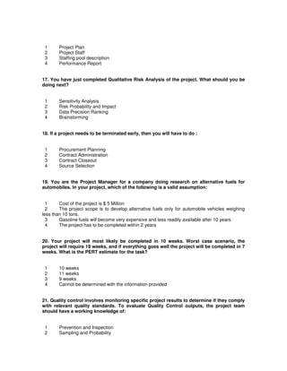 1 Project Plan
2 Project Staff
3 Staffing pool description
4 Performance Report
17. You have just completed Qualitative Risk Analysis of the project. What should you be
doing next?
1 Sensitivity Analysis
2 Risk Probability and Impact
3 Data Precision Ranking
4 Brainstorming
18. If a project needs to be terminated early, then you will have to do :
1 Procurement Planning
2 Contract Administration
3 Contract Closeout
4 Source Selection
19. You are the Project Manager for a company doing research on alternative fuels for
automobiles. In your project, which of the following is a valid assumption:
1 Cost of the project is $ 5 Million
2 The project scope is to develop alternative fuels only for automobile vehicles weighing
less than 10 tons.
3 Gasoline fuels will become very expensive and less readily available after 10 years
4 The project has to be completed within 2 years
20. Your project will most likely be completed in 10 weeks. Worst case scenario, the
project will require 19 weeks, and if everything goes well the project will be completed in 7
weeks. What is the PERT estimate for the task?
1 10 weeks
2 11 weeks
3 9 weeks
4 Cannot be determined with the information provided
21. Quality control involves monitoring specific project results to determine if they comply
with relevant quality standards. To evaluate Quality Control outputs, the project team
should have a working knowledge of:
1 Prevention and Inspection
2 Sampling and Probability
 