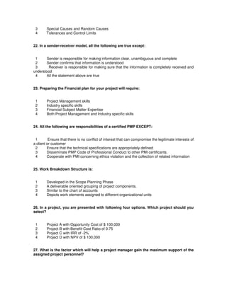 3 Special Causes and Random Causes
4 Tolerances and Control Limits
22. In a sender-receiver model, all the following are true except:
1 Sender is responsible for making information clear, unambiguous and complete
2 Sender confirms that information is understood
3 Receiver is responsible for making sure that the information is completely received and
understood
4 All the statement above are true
23. Preparing the Financial plan for your project will require:
1 Project Management skills
2 Industry specific skills
3 Financial Subject Matter Expertise
4 Both Project Management and Industry specific skills
24. All the following are responsibilities of a certified PMP EXCEPT:
1 Ensure that there is no conflict of interest that can compromise the legitimate interests of
a client or customer
2 Ensure that the technical specifications are appropriately defined
3 Disseminate PMP Code of Professional Conduct to other PMI certificants.
4 Cooperate with PMI concerning ethics violation and the collection of related information
25. Work Breakdown Structure is:
1 Developed in the Scope Planning Phase
2 A deliverable oriented grouping of project components.
3 Similar to the chart of accounts
4 Depicts work elements assigned to different organizational units
26. In a project, you are presented with following four options. Which project should you
select?
1 Project A with Opportunity Cost of $ 100,000
2 Project B with Benefit-Cost Ratio of 0.75
3 Project C with IRR of -2%
4 Project D with NPV of $ 100,000
27. What is the factor which will help a project manager gain the maximum support of the
assigned project personnel?
 