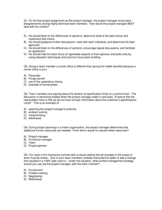 Q1. On his first project assignment as the project manager, the project manager encounters
disagreements among highly technical team members. How would the project manager BEST
deal with the conflict?
A) He should listen to the differences of opinions, determine what is the best choice and
implement that choice.
B) He should postpone further discussions, meet with each individual, and determine the best
approach.
C) He should listen to the differences of opinions, encourage logical discussions, and facilitate
an agreement.
D) He should help the team focus on agreeable aspects of their opinions and build unity by
using relaxation techniques and common focus team building.
Q2. Giving a team member a corner office is different than giving him health benefits because a
corner office is a(n):
A) Perquisite
B) Fringe benefit
C) use of the expectancy theory.
D) example of formal power.
Q3. Team members are arguing about the location of specification limits on a control chart. The
discussion is becoming heated when the project manager walks in and says, "It seems that the
real problem here is that we do not have enough information about the customer's specifications.
Let's
 
" This is an example of:
A) asserting the project manager's authority
B) problem solving
C) compromising.
D) withdrawal.
Q4. During project planning in a matrix organization, the project manager determines that
additional human resources are needed. From whom would he request these resources?
A) Project manager
B) Functional manager
C) Team
D) Project sponsor
Q5. You have a firm fixed price contract with a clause stating that all changes in the scope of
work must be written. One of your team members verbally instructed the seller to add a change
that resulted in a 100% task overrun. Under this situation, what conflict management strategy
should you use (as the project manager) with the team member?
A) Punishment
B) Problem solving
C) Negotiating
D) Withdrawal
 
