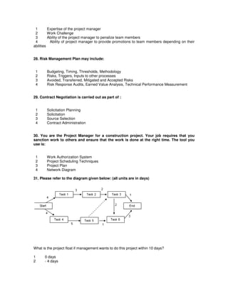1 Expertise of the project manager
2 Work Challenge
3 Ability of the project manager to penalize team members
4 Ability of project manager to provide promotions to team members depending on their
abilities
28. Risk Management Plan may include:
1 Budgeting, Timing, Thresholds, Methodology
2 Risks, Triggers, Inputs to other processes
3 Avoided, Transferred, Mitigated and Accepted Risks
4 Risk Response Audits, Earned Value Analysis, Technical Performance Measurement
29. Contract Negotiation is carried out as part of :
1 Solicitation Planning
2 Solicitation
3 Source Selection
4 Contract Administration
30. You are the Project Manager for a construction project. Your job requires that you
sanction work to others and ensure that the work is done at the right time. The tool you
use is:
1 Work Authorization System
2 Project Scheduling Techniques
3 Project Plan
4 Network Diagram
31. Please refer to the diagram given below: (all units are in days)
What is the project float if management wants to do this project within 10 days?
1 0 days
2 - 4 days
 