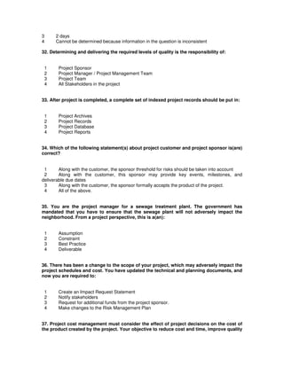 3 2 days
4 Cannot be determined because information in the question is inconsistent
32. Determining and delivering the required levels of quality is the responsibility of:
1 Project Sponsor
2 Project Manager / Project Management Team
3 Project Team
4 All Stakeholders in the project
33. After project is completed, a complete set of indexed project records should be put in:
1 Project Archives
2 Project Records
3 Project Database
4 Project Reports
34. Which of the following statement(s) about project customer and project sponsor is(are)
correct?
1 Along with the customer, the sponsor threshold for risks should be taken into account
2 Along with the customer, this sponsor may provide key events, milestones, and
deliverable due dates
3 Along with the customer, the sponsor formally accepts the product of the project.
4 All of the above.
35. You are the project manager for a sewage treatment plant. The government has
mandated that you have to ensure that the sewage plant will not adversely impact the
neighborhood. From a project perspective, this is a(an):
1 Assumption
2 Constraint
3 Best Practice
4 Deliverable
36. There has been a change to the scope of your project, which may adversely impact the
project schedules and cost. You have updated the technical and planning documents, and
now you are required to:
1 Create an Impact Request Statement
2 Notify stakeholders
3 Request for additional funds from the project sponsor.
4 Make changes to the Risk Management Plan
37. Project cost management must consider the effect of project decisions on the cost of
the product created by the project. Your objective to reduce cost and time, improve quality
 