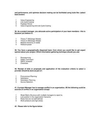 and performance, and optimize decision making can be facilitated using tools like: (select
best answer)
1 Value Engineering
2 Life Cycle Costing
3 Payback Period
4 Value Engineering and Life Cycle Costing
38. As a project manager, you advocate active participation of your team members - this is
because you believe in:
1 Theory Y (McGregor Model)
2 Theory X (McGregor Model)
3 Maslow hierarchy of needs
4 Referent power
39. You have a geographically dispersed team, from whom you would like to get expert
opinion about your project. Which information gathering technique should you use:
1 Brainstorming
2 Delphi Technique
3 SWOT Analysis
4 Checklists
40. Receipt of bids or proposals and application of the evaluation criteria to select a
provider should be done as part of :
1 Procurement Planning
2 Solicitation
3 Solicitation Planning
4 Source Selection
41. A project Manager has to manage conflict in an organization. All the following could be
sources of conflict in an organization except:
1 Weak Matrix Structure with multiple managers to report to.
2 Low position in the organization hierarchy
3 Roles that are not well defined.
4 Work pressure and high stress.
42. Please refer to the figure below:
 