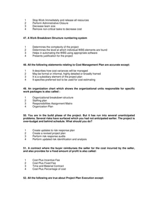1 Stop Work Immediately and release all resources
2 Perform Administrative Closure
3 Decrease team size
4 Remove non-critical tasks to decrease cost
47. A Work Breakdown Structure numbering system
1 Determines the complexity of the project
2 Determines the level at which individual WBS elements are found
3 Helps in automating the WBS using appropriate software
4 Presents justification for the project
48. All the following statements relating to Cost Management Plan are accurate except:
1 It describes how cost variances will be managed
2 May be formal or informal, highly detailed or broadly framed
3 It is a subsidiary element of the project plan
4 It specifies preferred tool to be used for cost estimating
49. An organization chart which shows the organizational units responsible for specific
work packages is also called :
1 Organizational breakdown structure
2 Staffing plan
3 Responsibilities Assignment Matrix
4 Organization Plan
50. You are in the build phase of the project. But it has run into several unanticipated
problems. Several risks have surfaced which you had not anticipated earlier. The project is
over-budget and behind schedule. What should you do?
1 Create updates to risk response plan
2 Create a revised project plan
3 Perform risk response audits
4 Perform updated risk identification and analysis
51. A contract where the buyer reimburses the seller for the cost incurred by the seller,
and also provides for a fixed amount of profit is also called:
1 Cost Plus Incentive Fee
2 Cost Plus Fixed Fee
3 Time and Material Contract
4 Cost Plus Percentage of cost
52. All the following are true about Project Plan Execution except:
 